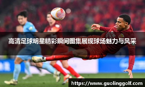 高清足球明星精彩瞬间图集展现球场魅力与风采
