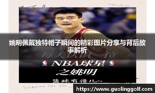 姚明佩戴独特帽子瞬间的精彩图片分享与背后故事解析